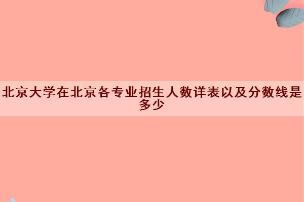 北京大学在北京各专业招生人数详表以及分数线是多少