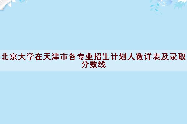 北京大学在天津市各专业招生计划人数详表及录取分数线 北京大学在天津市各专业招生计划人数详表及录取分数线