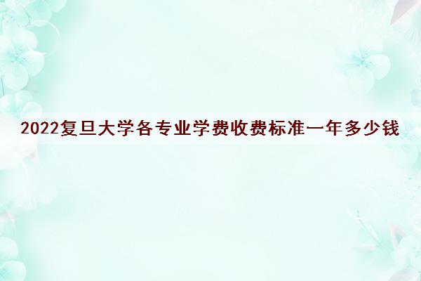 2022复旦大学各专业学费收费标准一年多少钱