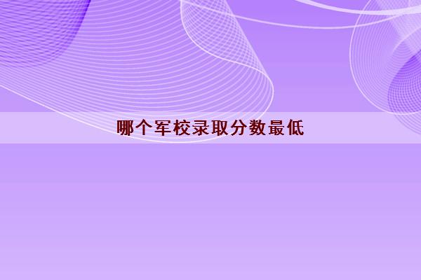 哪个军校录取分数最低(军校一般录取分数线是多少)