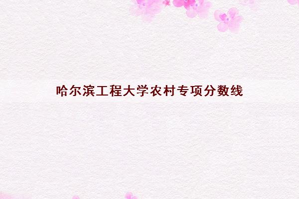 哈尔滨工程大学农村专项分数线(国家专项录取分2021)