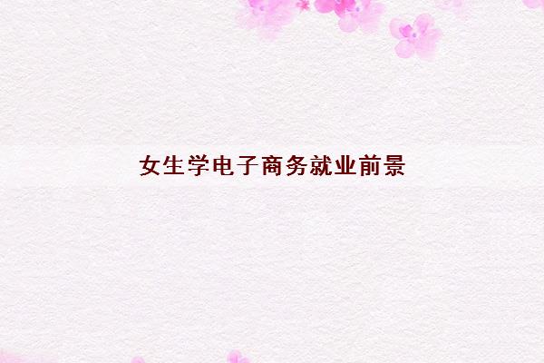 女生学电子商务就业前景(学电子商务好还是计算机好)