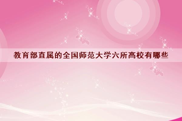 教育部直属的全国华范大学六所高校有哪些(2022年全国华范大学六所高校最新排名) 教育部直属的全国华范大学六所高校有哪些(2022年全国华范大学六所高校最新排名)