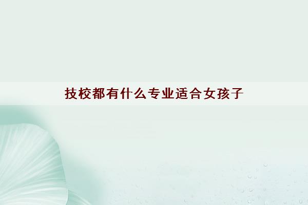 技校都有什么专业适合女孩子(可以上哪些技校)