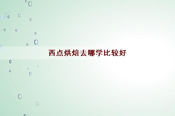 西点烘焙去哪学比较好(西点烘焙培训学校学费多少)