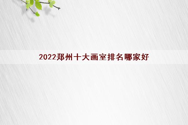2022郑州十大画室排名哪家好（郑州排名前十画室最新名单一览表）