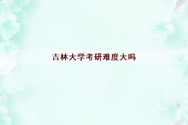 吉林大学考研难度大吗(考研分数线2022)