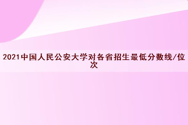 2021中国人民公安大学对各省招生最低分数线/位次(2022最新公布一览表)