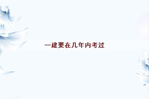 一建要在几年内考过(考一建具体费用一览表)