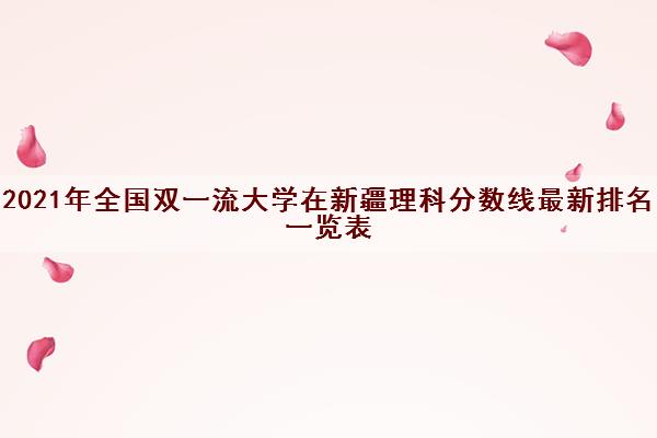 2021年全国双一流大学在新疆理科分数线最新排名一览表 2021年全国双一流大学在新疆理科分数线最新排名一览表
