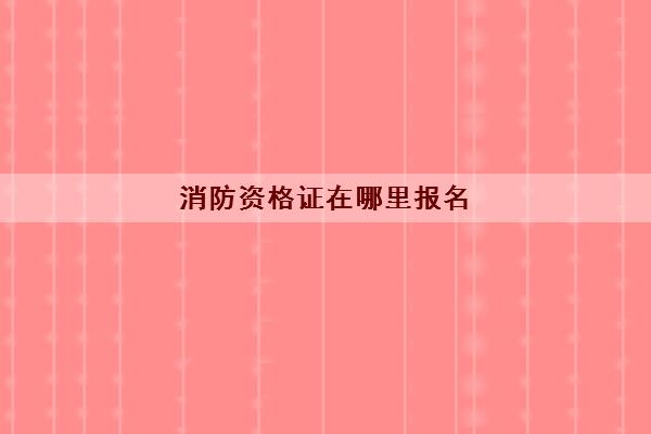 消防资格证在哪里报名(考试科目内容完整)