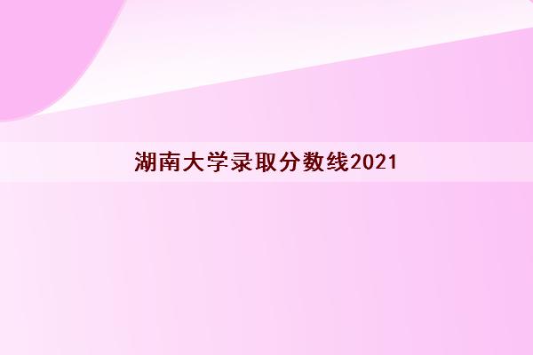 湖南大学录取分数线2021(为了985去湖南大学值不值)