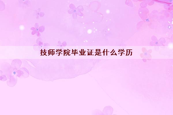 技师学院毕业证是什么学历(技师学院是学什么的)