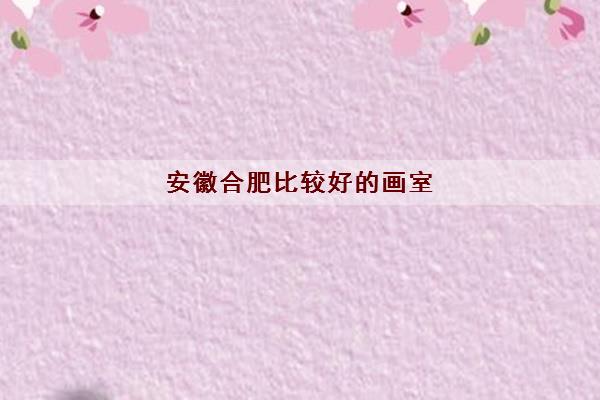 安徽合肥比较好的画室(2022合肥高考画室最新排名) 安徽合肥比较好的画室(2022合肥高考画室最新排名)