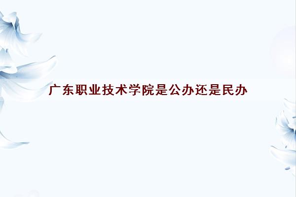 广东职业技术学院是公办还是民办(2022学费多少钱一年)