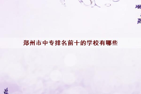 郑州市中专排名前十的学校有哪些 郑州市中专排名前十的学校有哪些