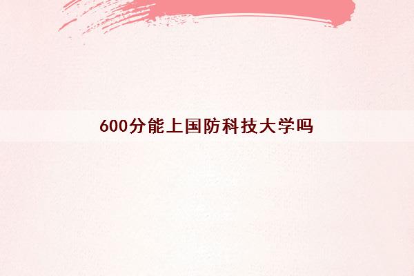 600分能上国防科技大学吗(2022国防科技大学王牌专业排名)