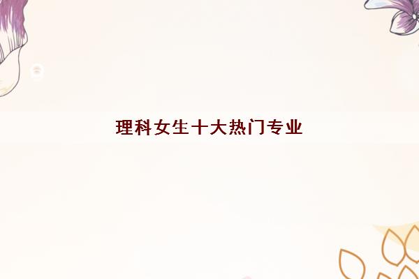 理科女生十大热门专业(2022理科女生可以上什么大学)