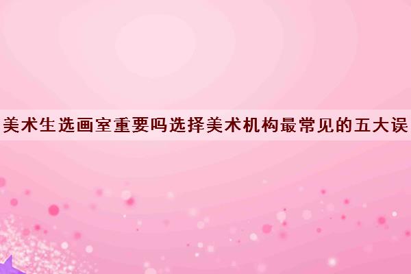 美术生选画室重要吗选择美术机构最常见的五大误区 美术生选画室重要吗选择美术机构最常见的五大误区