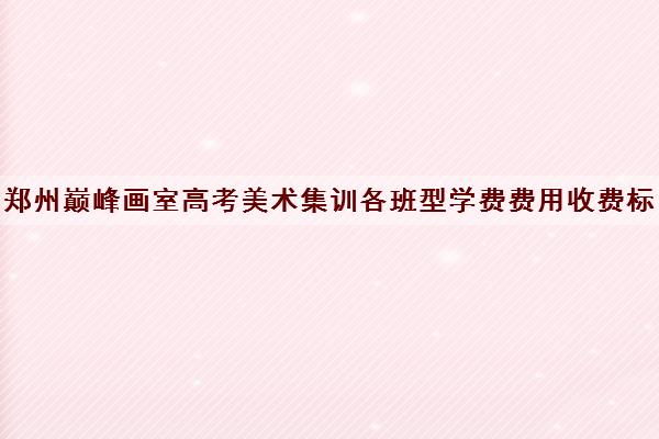 郑州巅峰画室高考美术集训各班型学费费用收费标准一览表2022