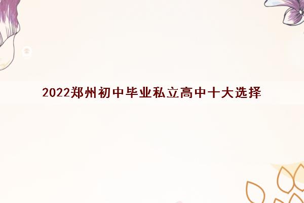 2022郑州初中毕业私立高中十大选择 有哪些优势