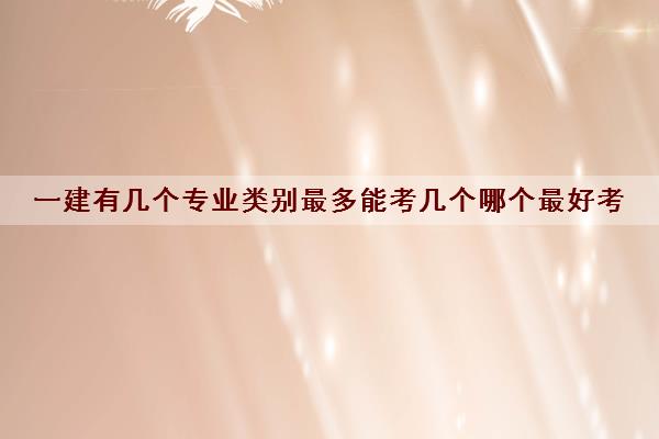 一建有几个专业类别最多能考几个哪个最好考 一建有几个专业类别最多能考几个哪个最好考