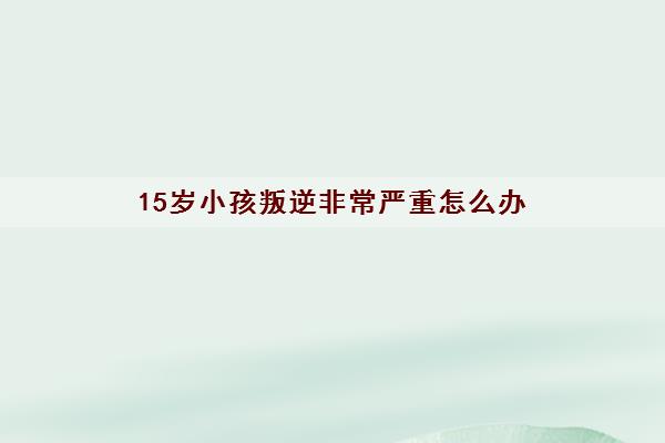 15岁小孩叛逆非常严重怎么办(青少年心理咨询哪个医院好)