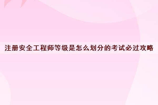 注册安全工程师等级是怎么划分的考试必过攻略