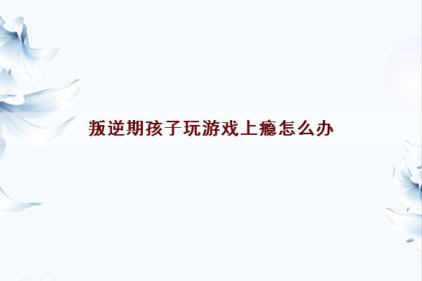 叛逆期孩子玩游戏上瘾怎么办(初中生老爱玩手机该如何教育) 叛逆期孩子玩游戏上瘾怎么办(初中生老爱玩手机该如何教育)