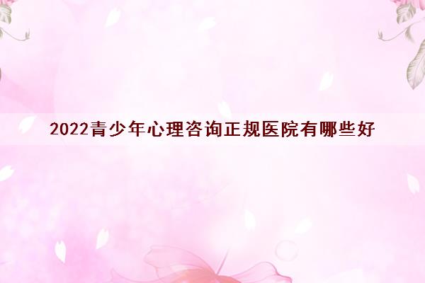 2022青少年心理咨询正规医院有哪些好