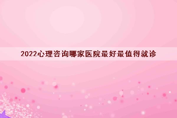 2022心理咨询哪家医院最好最值得就诊
