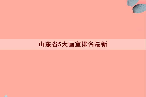 山东省5大画室排名最新 山东画室哪家口碑更好 山东省5大画室排名最新 山东画室哪家口碑更好