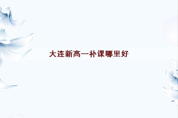 大连新高一补课哪里好 高中补习班排名名单