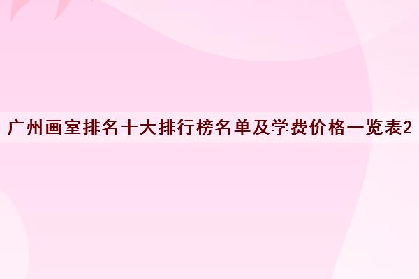 广州画室排名十大排行榜名单及学费价格一览表2022