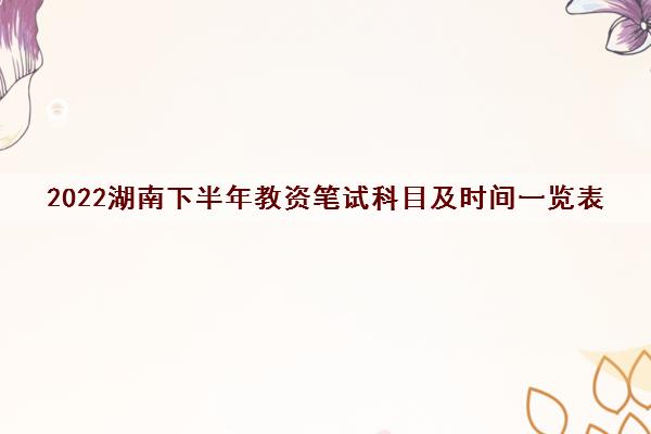 2022湖南下半年教资笔试科目及时间一览表