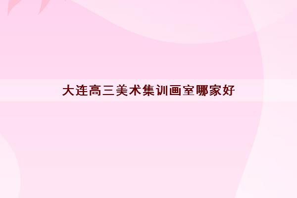 大连高三美术集训画室哪家好 大连最好的美术学校推荐