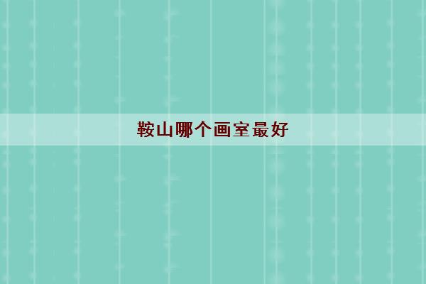 鞍山哪个画室最好 鞍山高三美术培训班排行榜 鞍山哪个画室最好 鞍山高三美术培训班排行榜