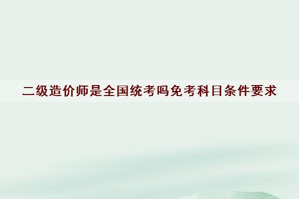 二级造价师是全国统考吗免考科目条件要求