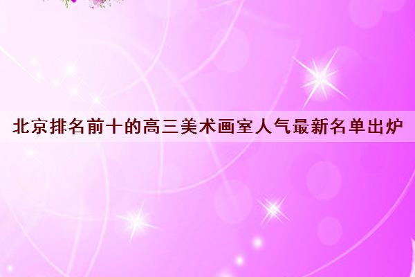 北京排名前十的高三美术画室人气最新名单出炉 北京排名前十的高三美术画室人气最新名单出炉
