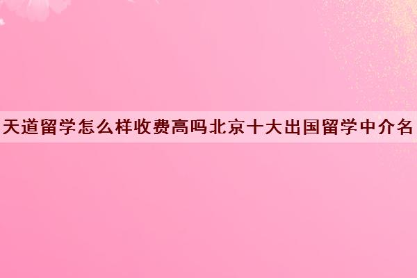 天道留学怎么样收费高吗北京十大出国留学中介名单最新出炉