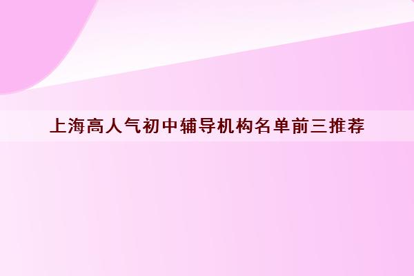 上海高人气初中辅导机构名单前三推荐 上海高人气初中辅导机构名单前三推荐