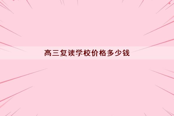 高三复读学校价格多少钱 高考复读一年学费低至1万元 高三复读学校价格多少钱 高考复读一年学费低至1万元