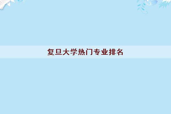 复旦大学热门专业排名 2022复旦大学排名前十的专业 复旦大学热门专业排名 2022复旦大学排名前十的专业