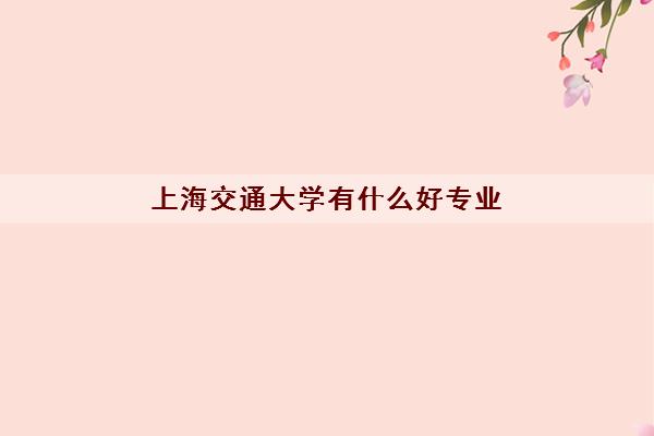 上海交通大学有什么好专业 最顶尖的15个专业排名