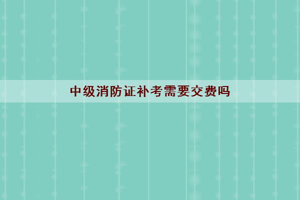 中级消防证补考需要交费吗 各省份费用是多少