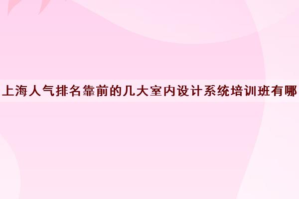 上海人气排名靠前的几大室内设计系统培训班有哪些校区