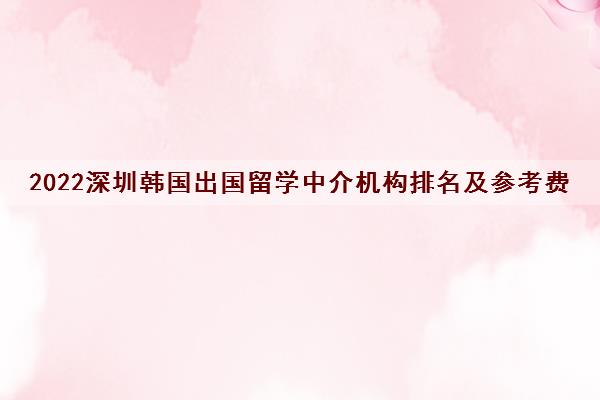 2022深圳韩国出国留学中介机构排名及参考费用一览表