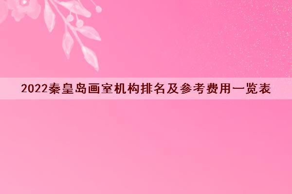 2022秦皇岛画室机构排名及参考费用一览表 2022秦皇岛画室机构排名及参考费用一览表