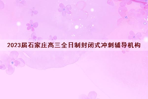 2023届石家庄高三全日制封闭式冲刺辅导机构十大排名及参考费用一览表