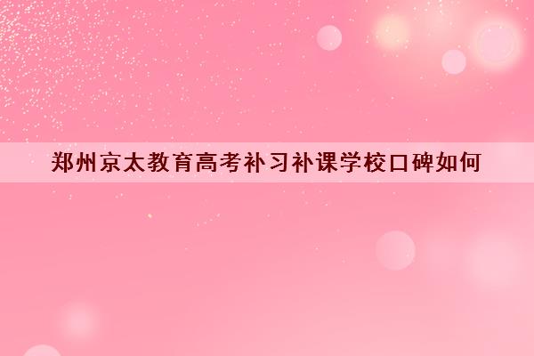 郑州京太教育高考补习补课学校口碑如何 评价好不好